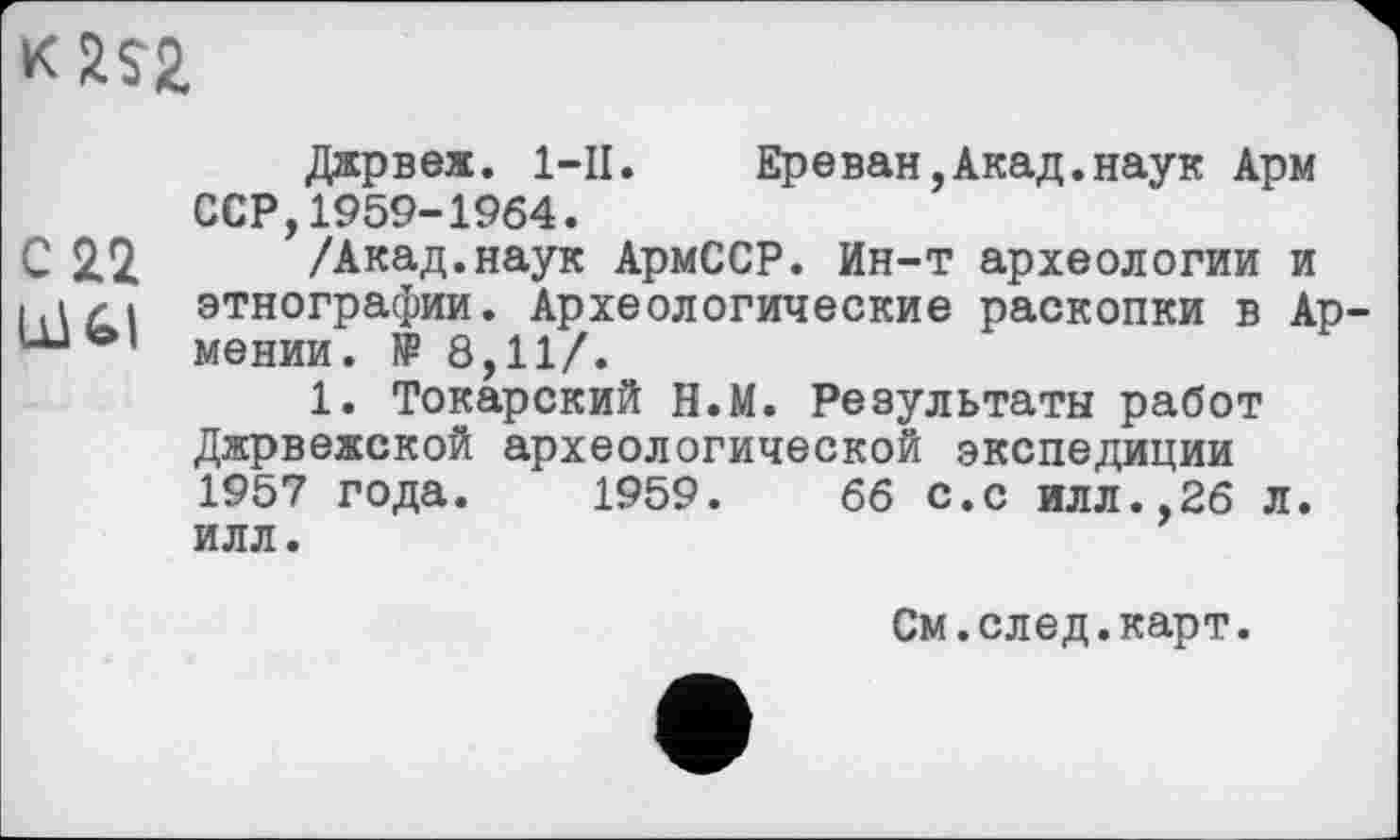 ﻿к 2S2.
Джрвеж. 1-П.	Ереван,Акад.наук Арм
ССР,1959-1964.
С 2.2.	/Акад.наук АрмССР. Ин-т археологии и
этнографии. Археологические раскопки в Ар
1. Токарский Н.М. Результаты работ Джрвежской археологической экспедиции 1957 года. 1959.	66 с.с илл.,26 л.
илл.
См.елед.карт.